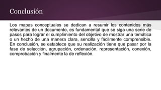 Conclusión
Los mapas conceptuales se dedican a resumir los contenidos más
relevantes de un documento, es fundamental que se siga una serie de
pasos para lograr el cumplimiento del objetivo de mostrar una temática
o un hecho de una manera clara, sencilla y fácilmente comprensible.
En conclusión, se establece que su realización tiene que pasar por la
fase de selección, agrupación, ordenación, representación, conexión,
comprobación y finalmente la de reflexión.
 
