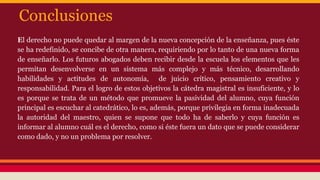 Conclusiones
El derecho no puede quedar al margen de la nueva concepción de la enseñanza, pues éste
se ha redefinido, se concibe de otra manera, requiriendo por lo tanto de una nueva forma
de enseñarlo. Los futuros abogados deben recibir desde la escuela los elementos que les
permitan desenvolverse en un sistema más complejo y más técnico, desarrollando
habilidades y actitudes de autonomía, de juicio crítico, pensamiento creativo y
responsabilidad. Para el logro de estos objetivos la cátedra magistral es insuficiente, y lo
es porque se trata de un método que promueve la pasividad del alumno, cuya función
principal es escuchar al catedrático, lo es, además, porque privilegia en forma inadecuada
la autoridad del maestro, quien se supone que todo ha de saberlo y cuya función es
informar al alumno cuál es el derecho, como si éste fuera un dato que se puede considerar
como dado, y no un problema por resolver.

 