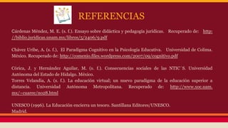 REFERENCIAS
Cárdenas Méndez, M. E. (s. f.). Ensayo sobre didáctica y pedagogía jurídicas. Recuperado de: http:
//biblio.juridicas.unam.mx/libros/5/2406/9.pdf
Chávez Uribe, A. (s. f.), El Paradigma Cognitivo en la Psicología Educativa. Universidad de Colima.
México. Recuperado de: http://comenio.files.wordpress.com/2007/09/cognitivo.pdf
Córica, J. y Hernández Aguilar, M. (s. f.). Consecuencias sociales de las NTIC´S. Universidad
Autónoma del Estado de Hidalgo. México.
Torres Velandia, A. (s. f.). La educación virtual; un nuevo paradigma de la educación superior a
distancia. Universidad Autónoma Metropolitana. Recuperado de: http://www.xoc.uam.
mx/~cuaree/no28.html
UNESCO (1996). La Educación encierra un tesoro. Santillana Editores/UNESCO.
Madrid.

 