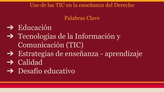 Uso de las TIC en la enseñanza del Derecho
Palabras Clave

➔ Educación
➔ Tecnologías de la Información y
Comunicación (TIC)
➔ Estrategias de enseñanza - aprendizaje
➔ Calidad
➔ Desafío educativo

 
