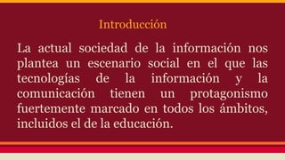 Introducción

La actual sociedad de la información nos
plantea un escenario social en el que las
tecnologías de la información y la
comunicación tienen un protagonismo
fuertemente marcado en todos los ámbitos,
incluidos el de la educación.

 