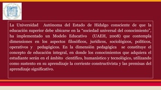 La Universidad Autónoma del Estado de Hidalgo consciente de que la
educación superior debe ubicarse en la “sociedad universal del conocimiento”,
ha implementado un Modelo Educativo (UAEH, 2008) que contempla
dimensiones en los aspectos filosóficos, jurídicos, sociológicos, políticos,
operativos y pedagógicos. En la dimensión pedagógica se constituye el
concepto de educación integral, en donde los conocimientos que adquiera el
estudiante serán en el ámbito científico, humanístico y tecnológico, utilizando
como sustento en su aprendizaje la corriente constructivista y las premisas del
aprendizaje significativo.

 