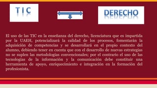 El uso de las TIC en la enseñanza del derecho, licenciatura que es impartida
por la UAEH, potencializará la calidad de los procesos, fomentarán la
adquisición de competencias y se desarrollará en el propio contexto del
alumno, debiendo tener en cuenta que con el desarrollo de nuevas estrategias
no se suplen las metodologías convencionales; por el contrario el uso de las
tecnologías de la información y la comunicación debe constituir una
herramienta de apoyo, enriquecimiento e integración en la formación del
profesionista.

 