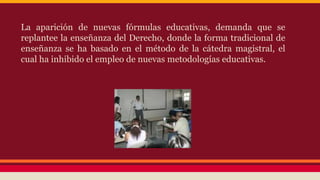 La aparición de nuevas fórmulas educativas, demanda que se
replantee la enseñanza del Derecho, donde la forma tradicional de
enseñanza se ha basado en el método de la cátedra magistral, el
cual ha inhibido el empleo de nuevas metodologías educativas.

 