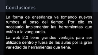Conclusiones
La forma de enseñanza va tomando nuevos
rumbos al paso del tiempo. Por ello es
necesario implementar las herramientas que
están a la vanguardia.
La web 2.0 tiene grandes ventajas para ser
utilizada dentro y fuera de las aulas por la gran
variedad de herramientas que tiene.

 