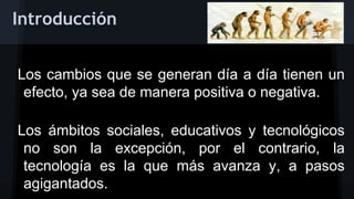 Introducción
Los cambios que se generan día a día tienen un
efecto, ya sea de manera positiva o negativa.
Los ámbitos sociales, educativos y tecnológicos
no son la excepción, por el contrario, la
tecnología es la que más avanza y, a pasos
agigantados.

 
