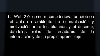 La Web 2.0 como recurso innovador, crea en
el aula un ambiente de comunicación y
motivación entre los alumnos y el docente,
dándoles roles de creadores de la
información y de su propio aprendizaje.

 