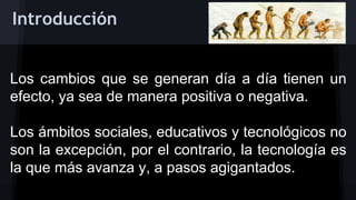 Introducción
Los cambios que se generan día a día tienen un
efecto, ya sea de manera positiva o negativa.
Los ámbitos sociales, educativos y tecnológicos no
son la excepción, por el contrario, la tecnología es
la que más avanza y, a pasos agigantados.

 