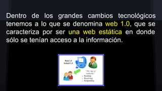 Dentro de los grandes cambios tecnológicos
tenemos a lo que se denomina web 1.0, que se
caracteriza por ser una web estática en donde
sólo se tenían acceso a la información.

 