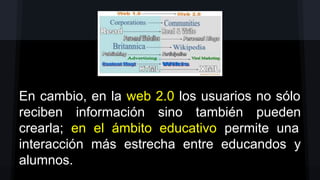 En cambio, en la web 2.0 los usuarios no sólo
reciben información sino también pueden
crearla; en el ámbito educativo permite una
interacción más estrecha entre educandos y
alumnos.

 