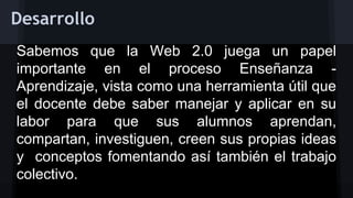 Desarrollo
Sabemos que la Web 2.0 juega un papel
importante en el proceso Enseñanza Aprendizaje, vista como una herramienta útil que
el docente debe saber manejar y aplicar en su
labor para que sus alumnos aprendan,
compartan, investiguen, creen sus propias ideas
y conceptos fomentando así también el trabajo
colectivo.

 