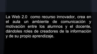 La Web 2.0 como recurso innovador, crea en
el aula un ambiente de comunicación y
motivación entre los alumnos y el docente,
dándoles roles de creadores de la información
y de su propio aprendizaje.

 
