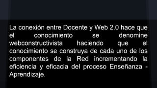 La conexión entre Docente y Web 2.0 hace que
el
conocimiento
se
denomine
webconstructivista
haciendo
que
el
conocimiento se construya de cada uno de los
componentes de la Red incrementando la
eficiencia y eficacia del proceso Enseñanza Aprendizaje.

 