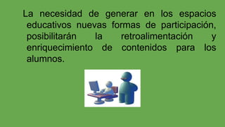 La necesidad de generar en los espacios
educativos nuevas formas de participación,
posibilitarán
la
retroalimentación
y
enriquecimiento de contenidos para los
alumnos.

 