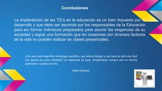 Conclusiones
La implantación de las TICs en la educación es un bien impuesto por el
desarrollo y que debe ser asumida por los responsables de la Educación
para así formar individuos preparados para asumir las exigencias de su
sociedad y lograr una formación que en ocasiones por diversos factores
de la vida no pueden realizar en clases presenciales.

¿Por qué esta magnífica tecnología científica, que ahorra trabajo y nos hace la vida más fácil
nos aporta tan poca felicidad? La respuesta es esta, simplemente: porque aún no hemos
aprendido a usarla con tino.
Albert Einstein

 