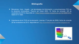 Bibliografía
❖ Benvenuto, Vera, Angelo, Las tecnologías de Información y comunicaciones (TIC) en
la docencia Universitaria. Theoría (en línea) 2003, 12: fecha de consulta: (29 de
noviembre de 2013) disponible en <http://www.redalyc.org/articulo.oa?id=29901210>
ISSN 0717-196X

❖ Importancia de la TICS en la educación. (viernes 17 de julio de 2009): fecha de consulta
29 de noviembre de 2013. disponible en: http://ticsenlaeducacion-yaneth.blogspot.mx/

 