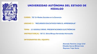 UNIVERSIDAD AUTÓNOMA DEL ESTADO DE
HIDALGO

CURSO: TIC´S 4 Redes Sociales en la Docencia

UNIDAD 2: “RECURSOS EDUCATIVOS PARA EL APRENDIZAJE”

TEMA: 2.3 GOOGLE DRIVE: PRESENTACIONES ELECTRÓNICAS
INSTRUCTOR(A): M.T.E. Silvia Mireya Hernández Hermosillo

INTEGRANTES DEL EQUIPO:
Alvarado Ramírez Jorge Uriel
Elizalde García Miriam Irais
Reynoso Trejo Sonia

 