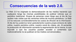 Consecuencias de la web 2.0.
La Web 2.0 ha originado la democratización de los medios haciendo que
cualquiera tenga las mismas posibilidades de publicar noticias que un
periódico tradicional. Grupos de personas crean blogs que al día de hoy
reciben más visitas que las versiones online de muchos periódicos. La Web
2.0 ha reducido considerablemente los costos de difusión de la información.
Al día de hoy podemos tener gratuitamente nuestra propia emisora de radio
online, nuestro periódico online, nuestro canal de vídeos, etc. Al aumentar
la producción de información aumenta la segmentación de la misma, lo que
equivale a que los usuarios puedan acceder a contenidos que
tradicionalmente no se publican en los medios convencionales.|

 