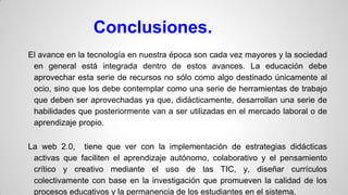 Conclusiones.
El avance en la tecnología en nuestra época son cada vez mayores y la sociedad
en general está integrada dentro de estos avances. La educación debe
aprovechar esta serie de recursos no sólo como algo destinado únicamente al
ocio, sino que los debe contemplar como una serie de herramientas de trabajo
que deben ser aprovechadas ya que, didácticamente, desarrollan una serie de
habilidades que posteriormente van a ser utilizadas en el mercado laboral o de
aprendizaje propio.
La web 2.0, tiene que ver con la implementación de estrategias didácticas
activas que faciliten el aprendizaje autónomo, colaborativo y el pensamiento
crítico y creativo mediante el uso de las TIC, y, diseñar currículos
colectivamente con base en la investigación que promueven la calidad de los
procesos educativos y la permanencia de los estudiantes en el sistema.

 