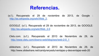 Referencias.
(s.f.). Recuperado el 29 de noviembre
http://es.wikipedia.org/wiki/Web_2.

de

2013,

de

Google

:

GOOGLE. (s.f.). Recuperado el 29 de noviembre de 2013, de GOOGLE:
http://es.wikipedia.org/wiki/Web_2.0

Cletu.com. (s.f.). Recuperado el 2013 de Noviembre de 29, de
http://www.cletu.com/diseno-web/blog/seo/web-2-0_1
slideshare. (s.f.). Recuperado el 2013 de Noviembre de 29, de
http://www.slideshare.net/candyneryeslu/ventajas-y-desventajas-web-20

 