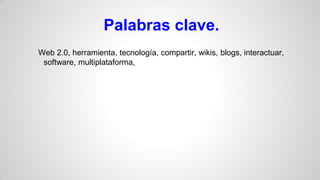 Palabras clave.
Web 2.0, herramienta, tecnología, compartir, wikis, blogs, interactuar,
software, multiplataforma,

 