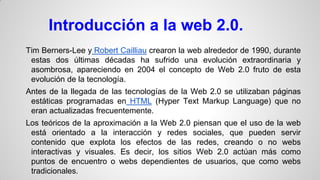 Introducción a la web 2.0.
Tim Berners-Lee y Robert Cailliau crearon la web alrededor de 1990, durante
estas dos últimas décadas ha sufrido una evolución extraordinaria y
asombrosa, apareciendo en 2004 el concepto de Web 2.0 fruto de esta
evolución de la tecnología.
Antes de la llegada de las tecnologías de la Web 2.0 se utilizaban páginas
estáticas programadas en HTML (Hyper Text Markup Language) que no
eran actualizadas frecuentemente.
Los teóricos de la aproximación a la Web 2.0 piensan que el uso de la web
está orientado a la interacción y redes sociales, que pueden servir
contenido que explota los efectos de las redes, creando o no webs
interactivas y visuales. Es decir, los sitios Web 2.0 actúan más como
puntos de encuentro o webs dependientes de usuarios, que como webs
tradicionales.

 