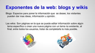 Exponentes de la web: blogs y wikis
Blogs: Espacios para poner la información que se desee, los visitantes
pueden dar mas ideas, información u opinión.
Las wikis: Son páginas en la que se puede editar información sobre algún
tema específico o crear una nueva página con un tema no existente, al
final, entre todos los usuarios, tratar de completarla lo más posible.

 