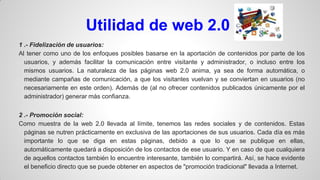 Utilidad de web 2.0
1 .- Fidelización de usuarios:
Al tener como uno de los enfoques posibles basarse en la aportación de contenidos por parte de los
usuarios, y además facilitar la comunicación entre visitante y administrador, o incluso entre los
mismos usuarios. La naturaleza de las páginas web 2.0 anima, ya sea de forma automática, o
mediante campañas de comunicación, a que los visitantes vuelvan y se conviertan en usuarios (no
necesariamente en este orden). Además de (al no ofrecer contenidos publicados únicamente por el
administrador) generar más confianza.
2 .- Promoción social:
Como muestra de la web 2.0 llevada al límite, tenemos las redes sociales y de contenidos. Estas
páginas se nutren prácticamente en exclusiva de las aportaciones de sus usuarios. Cada día es más
importante lo que se diga en estas páginas, debido a que lo que se publique en ellas,
automáticamente quedará a disposición de los contactos de ese usuario. Y en caso de que cualquiera
de aquellos contactos también lo encuentre interesante, también lo compartirá. Así, se hace evidente
el beneficio directo que se puede obtener en aspectos de "promoción tradicional" llevada a Internet.

 