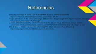 Referencias
Ventajas y desventajas de la Web 2. (29 de NOVIEMBRE de 2013). Obtenido de slideshare:
http://www.slideshare.net/candyneryeslu/ventajas-y-desventajas-web-20
Google. (2013 de nov de 29). Ciencia y Tecnologìa. Obtenido de Go Google: Google Drive: http://www.youtube.com/watch?
feature=player_embedded&v=wKJ9KzGQq0w
Juandon. (28 de febrero de 2011). 100 Herramientas de la Web 2.0 para el aula. Obtenido de Juandon. Inoaciòn y
conocimiento: http://juandomingofarnos.wordpress.com/2011/02/28/100-herramientas-de-la-web-2-0-para-el-aula/
Ortíz, D. (s.f.). La Web 2.0 y la educación virtual. de La Web 2.0 y la educación virtual:. Obtenido de
https://sites.google.com/site/laweb20ylaeducacionvirtual/conclusion

 