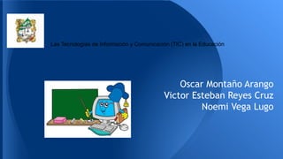 Las Tecnologías de Información y Comunicación (TIC) en la Educación
Oscar Montaño Arango
Victor Esteban Reyes Cruz
Noemi Vega Lugo
 
