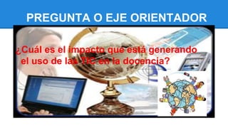 PREGUNTA O EJE ORIENTADOR
¿Cuál es el impacto que está generando
el uso de las TIC en la docencia?
 
