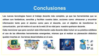 Conclusiones
Las nuevas tecnologías hacen el trabajo docente más completo, ya que las herramientas que se
utilizan son fantásticas, sencillas y facilitan nuestra labor, acciones como: almacenar y encontrar
información tanto para el alumno como para el docente, con el objetivo de transformar la
comunicación, por tal motivo el uso de la web 2.0 es vital para nuestro quehacer docente.
Cabe mencionar que para concluir esta información cada docente debe incluir en su práctica cotidiana
el uso de las diferentes herramientas emergentes, mismas que al realizar su planeación didáctica
queden insertas en los temas desarrollados en el aula.
 