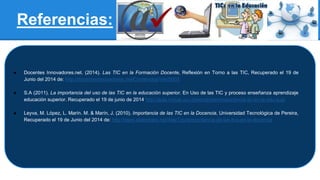 Referencias:
● Docentes Innovadores.net. (2014). Las TIC en la Formación Docente, Reflexión en Torno a las TIC, Recuperado el 19 de
Junio del 2014 de: http://docentesinnovadores.net/Contenidos/Ver/5003
● S.A (2011). La importancia del uso de las TIC en la educación superior. En Uso de las TIC y proceso enseñanza aprendizaje
educación superior. Recuperado el 19 de junio de 2014.http://aula.virtual.ucv.cl/wordpress/importancia-tic-en-la-edu-sup/
● Leyva, M. López, L. Marín. M. & Marín, J. (2010). Importancia de las TIC en la Docencia, Universidad Tecnológica de Pereira,
Recuperado el 19 de Junio del 2014 de: http://www.slideshare.net/AlejiToy/eimportancia-de-las-tics-en-la-docencia
 