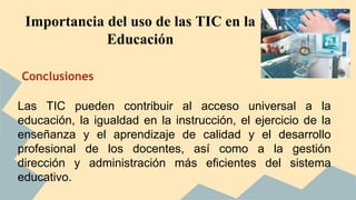 Importancia del uso de las TIC en la 
Conclusiones 
Educación 
Las TIC pueden contribuir al acceso universal a la 
educación, la igualdad en la instrucción, el ejercicio de la 
enseñanza y el aprendizaje de calidad y el desarrollo 
profesional de los docentes, así como a la gestión 
dirección y administración más eficientes del sistema 
educativo. 
 