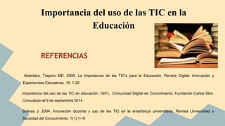 Importancia del uso de las TIC en la 
REFERENCIAS 
Alcántara, Trapero MD. 2009. La Importancia de las TIC’s para la Educación. Revista Digital: Innovación y 
Experiencias Educativas. 15: 1-20 
Importancia del uso de las TIC en educación. (S/F), Comunidad Digital de Conocimiento; Fundación Carlos Slim. 
Consultado el 9 de septiembre 2014. 
Salinas J. 2004. Innovación docente y uso de las TIC en la enseñanza universitaria. Revista Universidad y 
Sociedad del Conocimiento. 1(1):1-16 
Educación 
