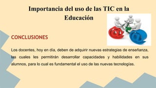 Importancia del uso de las TIC en la 
CONCLUSIONES 
Educación 
Los docentes, hoy en día, deben de adquirir nuevas estrategias de enseñanza, 
las cuales les permitirán desarrollar capacidades y habilidades en sus 
alumnos, para lo cual es fundamental el uso de las nuevas tecnologías. 
 