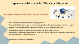 Importancia del uso de las TIC en la Educación 
Ventajas del Uso de las TIC en los Procesos Educativos 
● Una mayor comunicación entre alumnos y profesor 
● Reducción de tiempos ya que la comunicación puede realizarse en cualquier momento y lugar. 
● Medios Didácticos excelentes para reforzar temas un tanto complejos en aulas. 
● Obtener información de diferentes fuentes webgráficas y/o bibliográficas. 
● Intercambio de experiencias puntos de vista sobre temas específicos permitiendo la obtención 
de conocimientos de manera colectiva. 
● Obtener un aprendizaje colaborativo. 
 