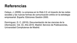 Referencias 
Celaya, J. (2009). La empresa en la Web 2.0: el impacto de las redes 
sociales y las nuevas formas de comunicación online en la estrategia 
empresarial. España: Ediciones Gestión 2000. 
Domínguez, D. C. (2010). Documentación de las ciencias de la 
información. Vol. 33. Año 2010. Madrid: Servicio de Publicaciones, 
Universidad Complutense de Madrid. 
