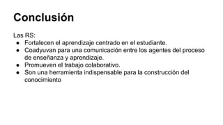 Conclusión 
Las RS: 
● Fortalecen el aprendizaje centrado en el estudiante. 
● Coadyuvan para una comunicación entre los agentes del proceso 
de enseñanza y aprendizaje. 
● Promueven el trabajo colaborativo. 
● Son una herramienta indispensable para la construcción del 
conocimiento 
 
