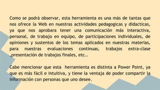 Como se podrá observar, esta herramienta es una más de tantas que
nos ofrece la Web en nuestras actividades pedagogicas y didacticas,
ya que nos aprobara tener una comunicación más interactiva,
personal, de trabajo en equipo, de participaciones individuales, de
opiniones y sustentos de los temas aplicados en nuestras materias,
para nuestras evaluaciones continuas, trabajos extra-clase
,presentación de trabajos finales, etc..
Cabe mencionar que esta herramienta es distinta a Power Point, ya
que es más fácil e intuitiva, y tiene la ventaja de poder compartir la
información con personas que uno desee.
 