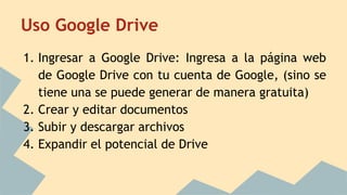 Uso Google Drive
1. Ingresar a Google Drive: Ingresa a la página web
de Google Drive con tu cuenta de Google, (sino se
tiene una se puede generar de manera gratuita)
2. Crear y editar documentos
3. Subir y descargar archivos
4. Expandir el potencial de Drive
 