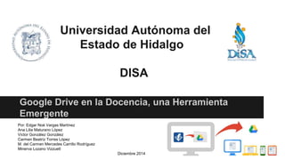 Universidad Autónoma del
Estado de Hidalgo
DISA
Google Drive en la Docencia, una Herramienta
Emergente
Por: Edgar Noé Vargas Martínez
Ana Lilia Maturano López
Víctor González González
Carmen Beatríz Torres López
M. del Carmen Mercedes Carrillo Rodríguez
Minerva Lozano Vizzuett
Diciembre 2014
 