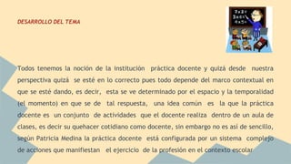 DESARROLLO DEL TEMA 
Todos tenemos la noción de la institución práctica docente y quizá desde nuestra 
perspectiva quizá se esté en lo correcto pues todo depende del marco contextual en 
que se esté dando, es decir, esta se ve determinado por el espacio y la temporalidad 
(el momento) en que se de tal respuesta, una idea común es la que la práctica 
docente es un conjunto de actividades que el docente realiza dentro de un aula de 
clases, es decir su quehacer cotidiano como docente, sin embargo no es así de sencillo, 
según Patricia Medina la práctica docente está configurada por un sistema complejo 
de acciones que manifiestan el ejercicio de la profesión en el contexto escolar 
 