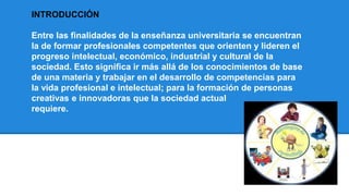 INTRODUCCIÓN
Entre las finalidades de la enseñanza universitaria se encuentran
la de formar profesionales competentes que orienten y lideren el
progreso intelectual, económico, industrial y cultural de la
sociedad. Esto significa ir más allá de los conocimientos de base
de una materia y trabajar en el desarrollo de competencias para
la vida profesional e intelectual; para la formación de personas
creativas e innovadoras que la sociedad actual
requiere.
 
