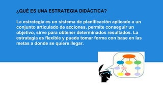 ¿QUÉ ES UNA ESTRATEGIA DIDÁCTICA?
La estrategia es un sistema de planificación aplicado a un
conjunto articulado de acciones, permite conseguir un
objetivo, sirve para obtener determinados resultados. La
estrategia es flexible y puede tomar forma con base en las
metas a donde se quiere llegar.
 