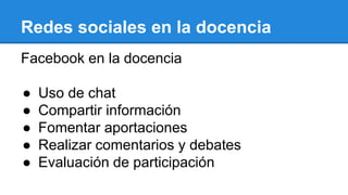 Redes sociales en la docencia
Facebook en la docencia
● Uso de chat
● Compartir información
● Fomentar aportaciones
● Realizar comentarios y debates
● Evaluación de participación
 