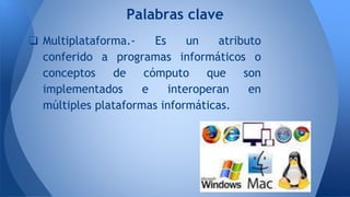 Palabras clave
❏ Multiplataforma.- Es un atributo
conferido a programas informáticos o
conceptos de cómputo que son
implementados e interoperan en
múltiples plataformas informáticas.
 