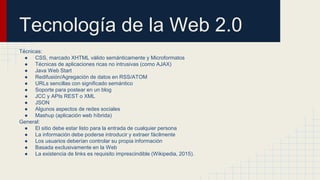 Tecnología de la Web 2.0
Técnicas:
● CSS, marcado XHTML válido semánticamente y Microformatos
● Técnicas de aplicaciones ricas no intrusivas (como AJAX)
● Java Web Start
● Redifusión/Agregación de datos en RSS/ATOM
● URLs sencillas con significado semántico
● Soporte para postear en un blog
● JCC y APIs REST o XML
● JSON
● Algunos aspectos de redes sociales
● Mashup (aplicación web híbrida)
General:
● El sitio debe estar listo para la entrada de cualquier persona
● La información debe poderse introducir y extraer fácilmente
● Los usuarios deberían controlar su propia información
● Basada exclusivamente en la Web
● La existencia de links es requisito imprescindible (Wikipedia, 2015).
 