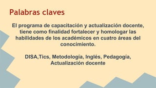 Palabras claves
El programa de capacitación y actualización docente,
tiene como finalidad fortalecer y homologar las
habilidades de los académicos en cuatro áreas del
conocimiento.
DISA,Tics, Metodología, Inglés, Pedagogía,
Actualización docente
 