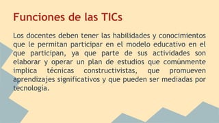 Funciones de las TICs
Los docentes deben tener las habilidades y conocimientos
que le permitan participar en el modelo educativo en el
que participan, ya que parte de sus actividades son
elaborar y operar un plan de estudios que comúnmente
implica técnicas constructivistas, que promueven
aprendizajes significativos y que pueden ser mediadas por
tecnología.
 